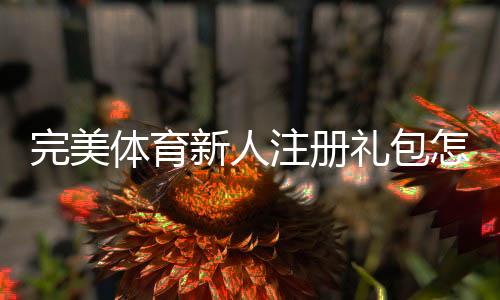 完美体育新人注册礼包怎么领取？新手专属优惠与使用规则全解析