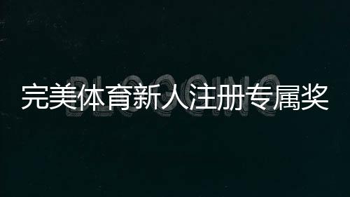 完美体育新人注册专属奖励怎么领取？新手必看领取步骤与注意事项