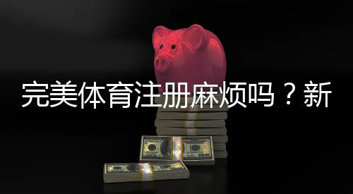 完美体育注册麻烦吗？新手快速完成注册流程与常见问题解答