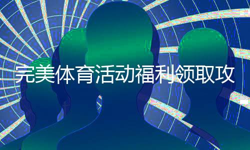 完美体育活动福利领取攻略：新手必看步骤、优惠类型与注意事项