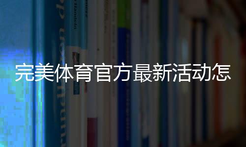 完美体育官方最新活动怎么玩？最新优惠、参与规则与领取攻略