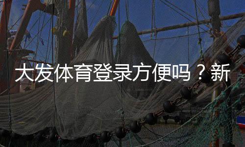 大发体育登录方便吗？新手快速登录教程、常见问题与解决技巧