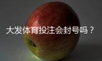 大发体育投注会封号吗？官方封号规则、常见原因与防封实用指南