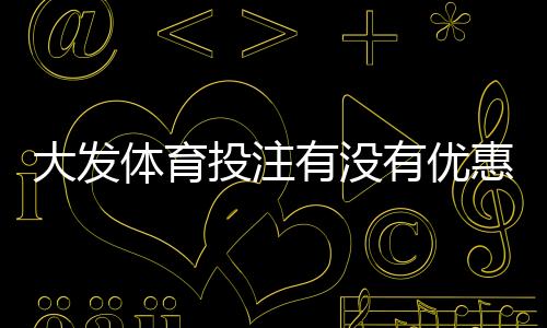 大发体育投注有没有优惠？最新优惠汇总与注册充值省钱攻略