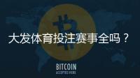 大发体育投注赛事全吗？平台赛事覆盖范围与投注玩法全面解析
