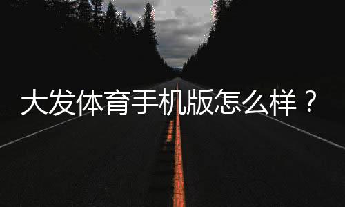 大发体育手机版怎么样？全面评测、功能介绍与安全下载指南