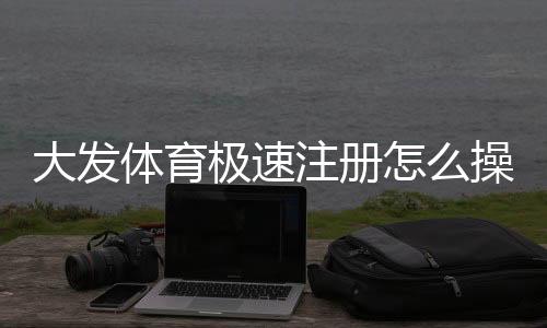 大发体育极速注册怎么操作？新手快速注册流程与常见问题详解