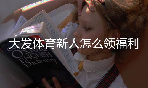 大发体育新人怎么领福利？注册领取流程、优惠类型与注意事项全攻略