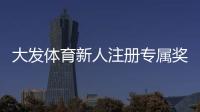 大发体育新人注册专属奖励怎么领取？完整注册流程、优惠规则与常见问题