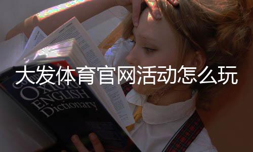 大发体育官网活动怎么玩？最新优惠、参与步骤与注意事项详解