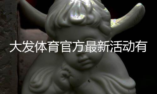 大发体育官方最新活动有哪些？优惠、领取攻略与注意事项一站式解析
