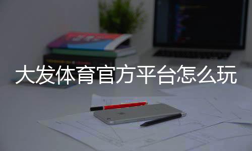 大发体育官方平台怎么玩?新手注册、充值、登录与玩法全攻略