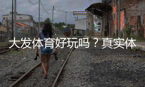 大发体育好玩吗？真实体验评测、玩法亮点与安全性全面解析