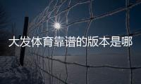 大发体育靠谱的版本是哪一个？官方版本识别、下载渠道与安全防骗指南