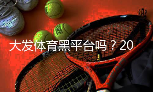 大发体育黑平台吗？2026最新信誉评测、用户投诉与防骗攻略
