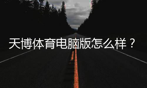 天博体育电脑版怎么样？最新全面评测：下载安装教程、功能体验与安全性解析