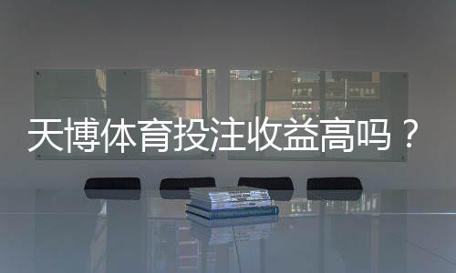天博体育投注收益高吗？真实收益率、风险与平台评测全解析