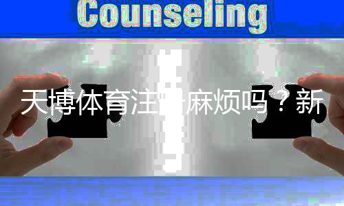 天博体育注册麻烦吗？新手注册流程详解与常见问题快速解答