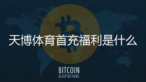 天博体育首充福利是什么？新手首充优惠领取攻略与注意事项