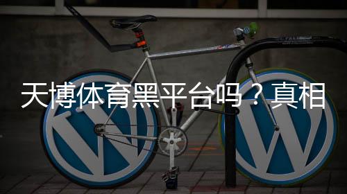 天博体育黑平台吗?真相揭秘与新手防骗攻略