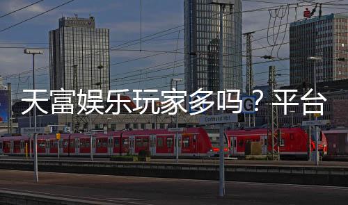 天富娱乐玩家多吗?平台人气火爆真实玩家体验分享