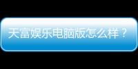 天富娱乐电脑版怎么样？资深玩家体验评测与实战技巧分享
