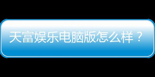 天富娱乐电脑版怎么样?资深玩家体验评测与实战技巧分享