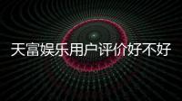 天富娱乐用户评价好不好？真实玩家体验与口碑解析