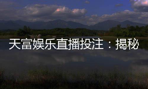 天富娱乐直播投注:揭秘高胜率玩家的实战技巧与投注策略