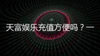 天富娱乐充值方便吗？一文详解充值流程与到账速度