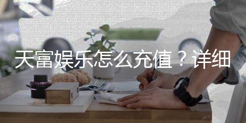 天富娱乐怎么充值？详细步骤与到账时间解析