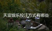 天富娱乐投注方式有哪些？详解主流玩法与技巧