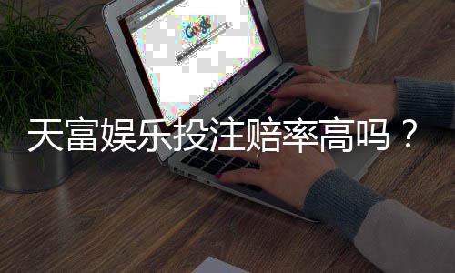 天富娱乐投注赔率高吗？资深玩家揭秘高赔率玩法与实战技巧