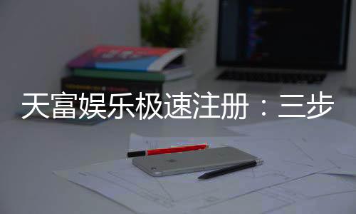 天富娱乐极速注册：三步极速开户畅享高端棋牌盛宴