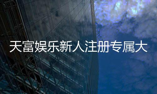 天富娱乐新人注册专属大礼包:首存即送888元彩金与VIP礼遇