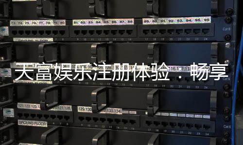 天富娱乐注册体验:畅享顶级棋牌与电子游艺的尊贵之旅