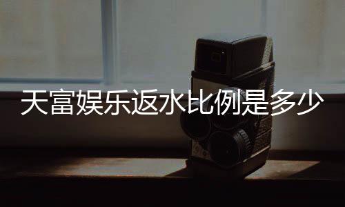天富娱乐返水比例是多少？揭秘高返水福利与实战技巧
