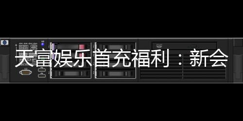 天富娱乐首充福利：新会员专享高额返利与独家礼包