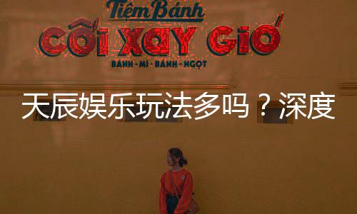 天辰娱乐玩法多吗？深度解析其丰富游戏选择与特色玩法