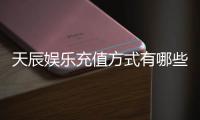 天辰娱乐充值方式有哪些？详解多种便捷充值渠道及到账时间