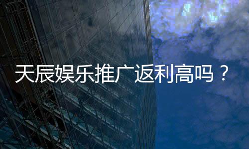天辰娱乐推广返利高吗？资深玩家揭秘真实返利比例与技巧
