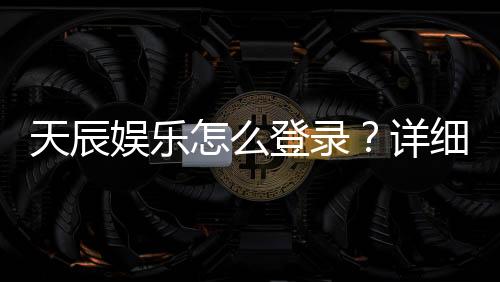 天辰娱乐怎么登录?详细步骤与常见问题解答