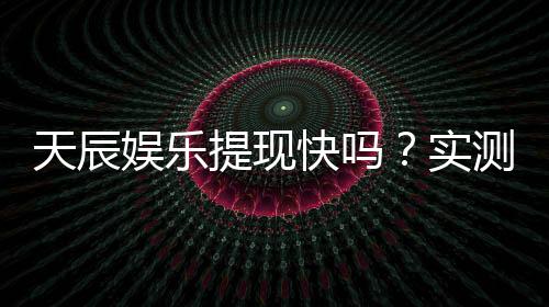 天辰娱乐提现快吗？实测到账速度与提款技巧分享