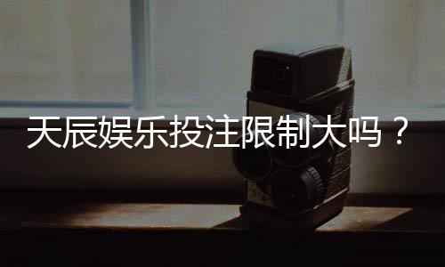 天辰娱乐投注限制大吗?真实玩家经验与操作建议