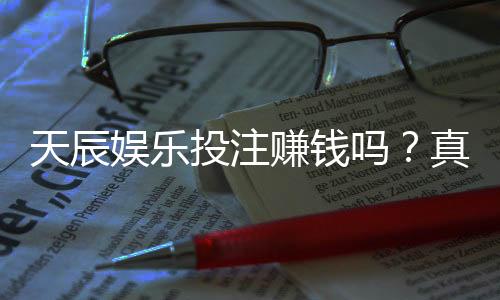 天辰娱乐投注赚钱吗?真实玩家经验揭秘盈利与风险