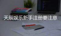 天辰娱乐新手注册要注意什么？五大关键点助你轻松入门