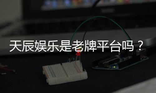 天辰娱乐是老牌平台吗？资深玩家揭秘其历史与真实体验