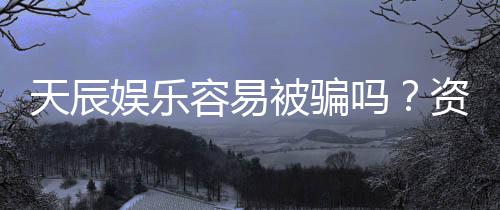 天辰娱乐容易被骗吗?资深玩家揭秘防骗技巧与平台真相