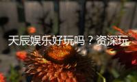 天辰娱乐好玩吗？资深玩家亲测体验分享