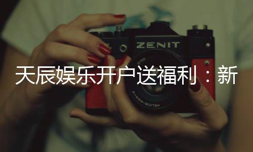 天辰娱乐开户送福利：新人专享豪礼首存即送888元彩金